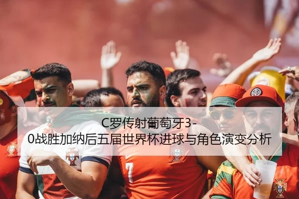 C罗传射葡萄牙3-0战胜加纳后五届世界杯进球与角色演变分析
