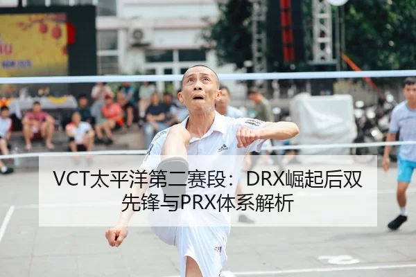 VCT太平洋第二赛段：DRX崛起后双先锋与PRX体系解析
