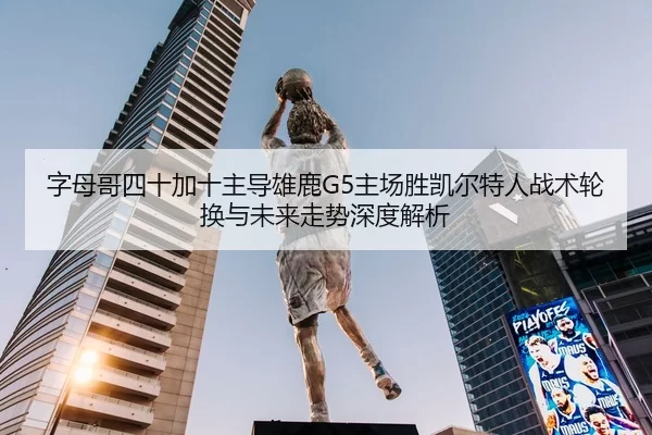 字母哥四十加十主导雄鹿G5主场胜凯尔特人战术轮换与未来走势深度解析